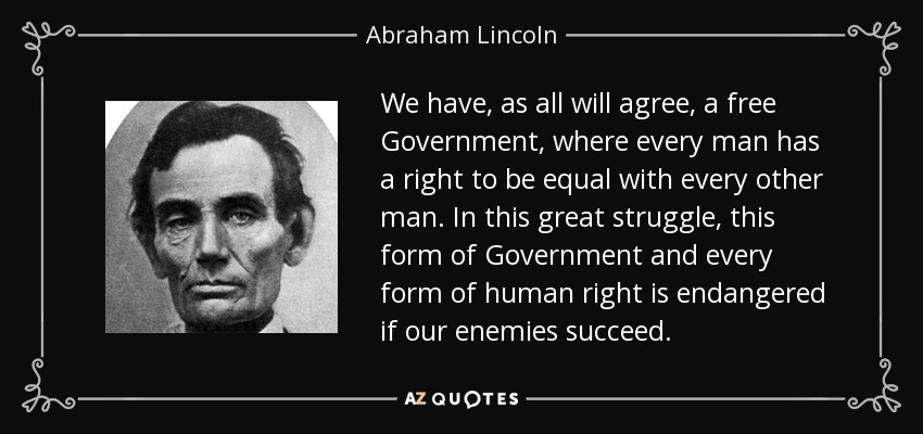 We have, as all will agree, a free Government, where every man has a right to be equal with every other man. In this great struggle, this form of Government and every form of human right is endangered if our enemies succeed. - Abraham Lincoln