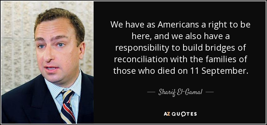 We have as Americans a right to be here, and we also have a responsibility to build bridges of reconciliation with the families of those who died on 11 September. - Sharif El-Gamal