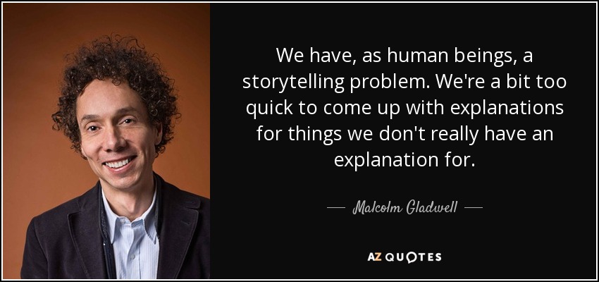 We have, as human beings, a storytelling problem. We're a bit too quick to come up with explanations for things we don't really have an explanation for. - Malcolm Gladwell