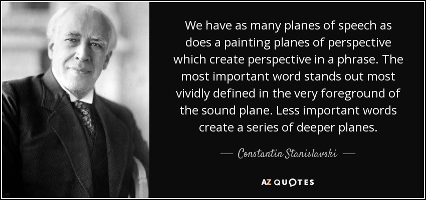 We have as many planes of speech as does a painting planes of perspective which create perspective in a phrase. The most important word stands out most vividly defined in the very foreground of the sound plane. Less important words create a series of deeper planes. - Constantin Stanislavski