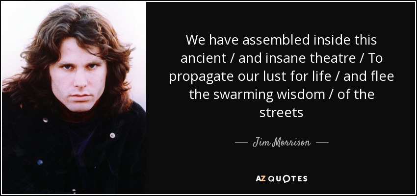We have assembled inside this ancient / and insane theatre / To propagate our lust for life / and flee the swarming wisdom / of the streets - Jim Morrison