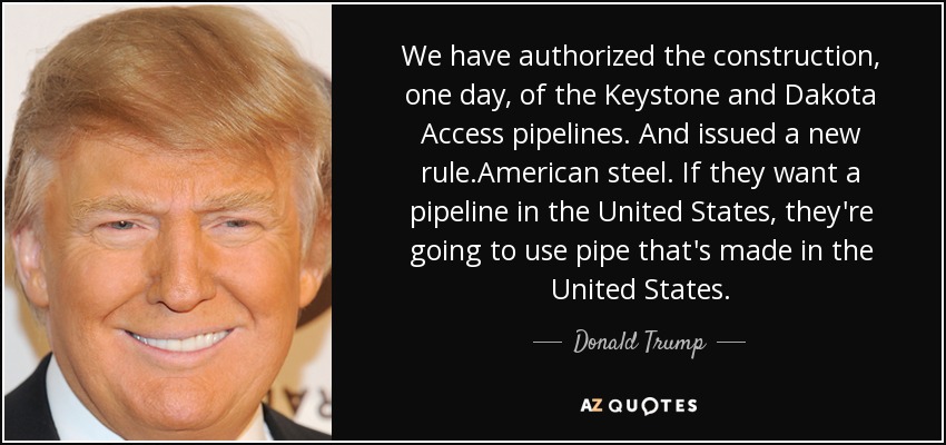 We have authorized the construction, one day, of the Keystone and Dakota Access pipelines. And issued a new rule.American steel. If they want a pipeline in the United States, they're going to use pipe that's made in the United States. - Donald Trump