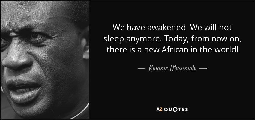 We have awakened. We will not sleep anymore. Today, from now on, there is a new African in the world! - Kwame Nkrumah