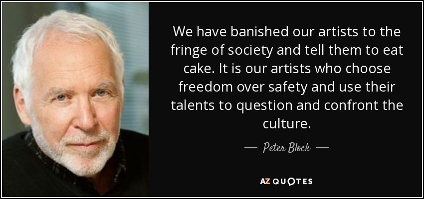 We have banished our artists to the fringe of society and tell them to eat cake. It is our artists who choose freedom over safety and use their talents to question and confront the culture. - Peter Block