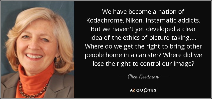 We have become a nation of Kodachrome, Nikon, Instamatic addicts. But we haven't yet developed a clear idea of the ethics of picture-taking. ... Where do we get the right to bring other people home in a canister? Where did we lose the right to control our image? - Ellen Goodman