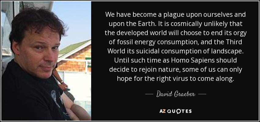 We have become a plague upon ourselves and upon the Earth. It is cosmically unlikely that the developed world will choose to end its orgy of fossil energy consumption, and the Third World its suicidal consumption of landscape. Until such time as Homo Sapiens should decide to rejoin nature, some of us can only hope for the right virus to come along. - David Graeber