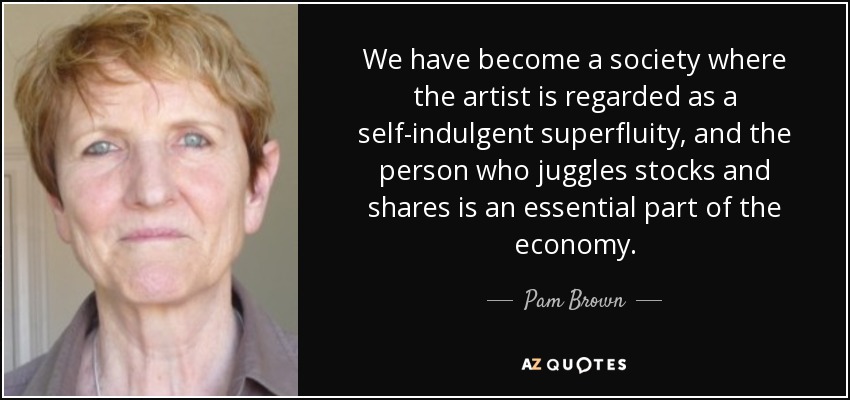 We have become a society where the artist is regarded as a self-indulgent superfluity, and the person who juggles stocks and shares is an essential part of the economy. - Pam Brown