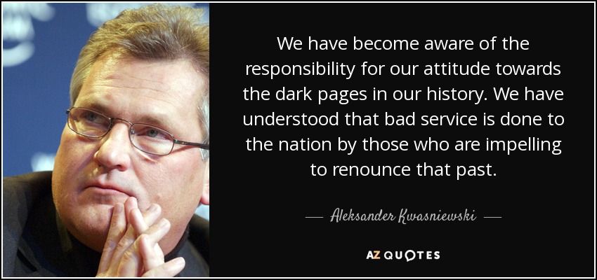 We have become aware of the responsibility for our attitude towards the dark pages in our history. We have understood that bad service is done to the nation by those who are impelling to renounce that past. - Aleksander Kwasniewski