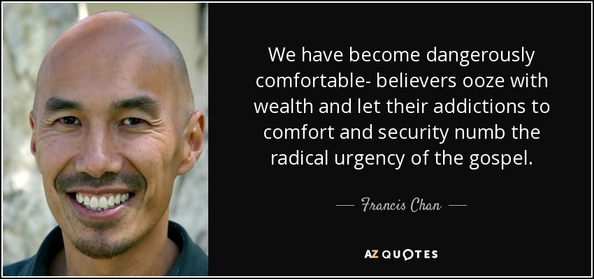 We have become dangerously comfortable- believers ooze with wealth and let their addictions to comfort and security numb the radical urgency of the gospel. - Francis Chan