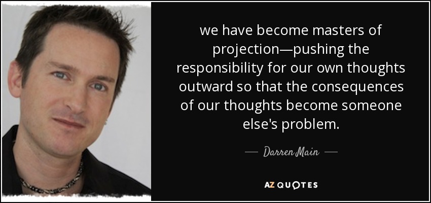 we have become masters of projection—pushing the responsibility for our own thoughts outward so that the consequences of our thoughts become someone else's problem. - Darren Main