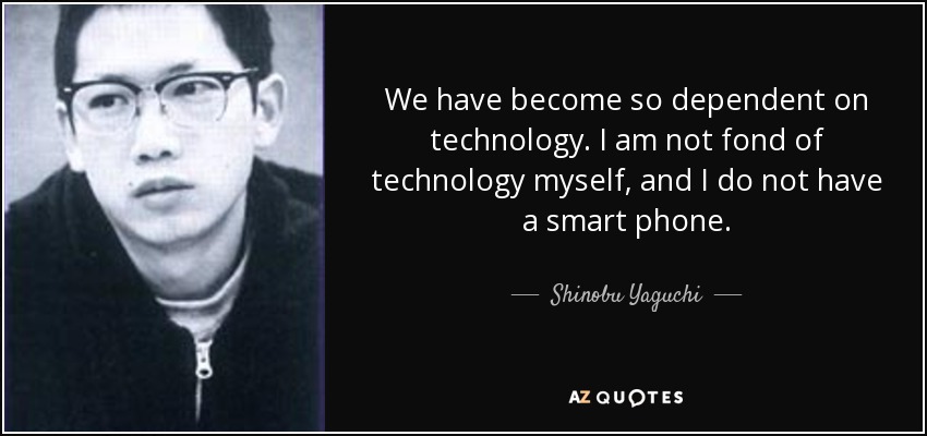 We have become so dependent on technology. I am not fond of technology myself, and I do not have a smart phone. - Shinobu Yaguchi