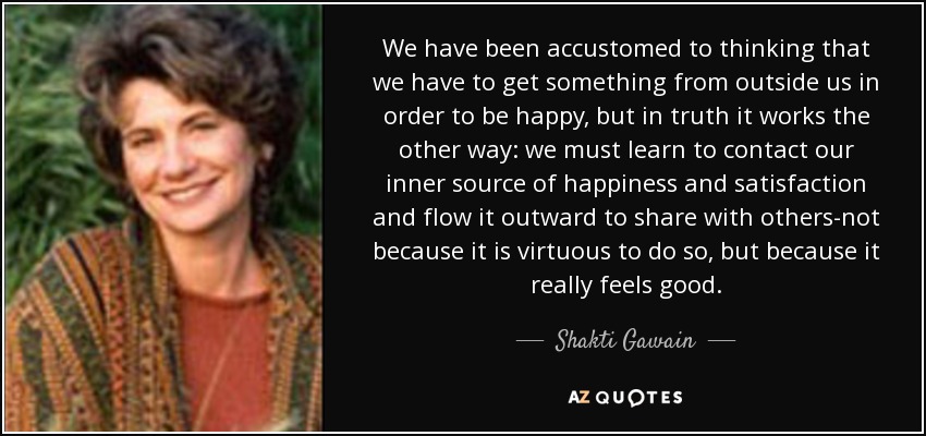 We have been accustomed to thinking that we have to get something from outside us in order to be happy, but in truth it works the other way: we must learn to contact our inner source of happiness and satisfaction and flow it outward to share with others-not because it is virtuous to do so, but because it really feels good. - Shakti Gawain