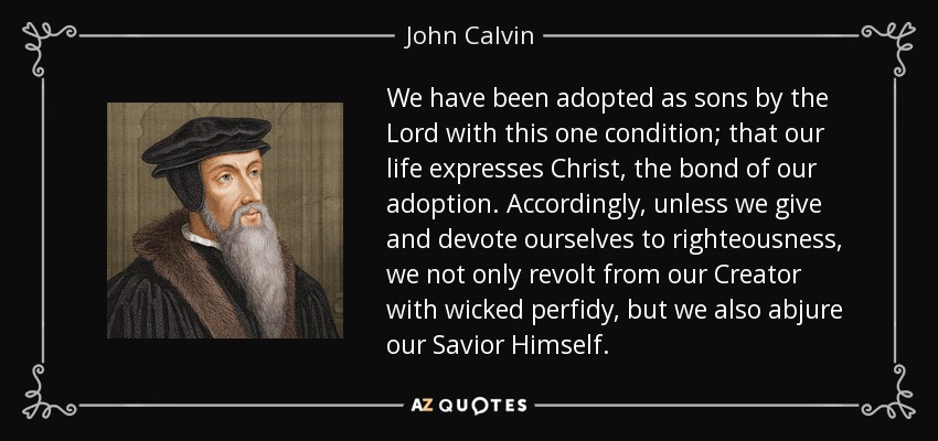 We have been adopted as sons by the Lord with this one condition; that our life expresses Christ, the bond of our adoption. Accordingly, unless we give and devote ourselves to righteousness, we not only revolt from our Creator with wicked perfidy, but we also abjure our Savior Himself. - John Calvin