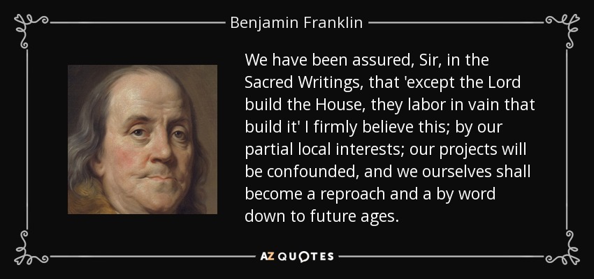 We have been assured, Sir, in the Sacred Writings, that 'except the Lord build the House, they labor in vain that build it' I firmly believe this; by our partial local interests; our projects will be confounded, and we ourselves shall become a reproach and a by word down to future ages. - Benjamin Franklin