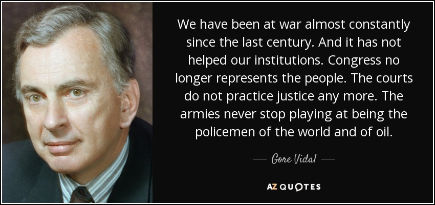 We have been at war almost constantly since the last century. And it has not helped our institutions. Congress no longer represents the people. The courts do not practice justice any more. The armies never stop playing at being the policemen of the world and of oil. - Gore Vidal