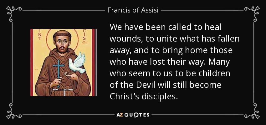 We have been called to heal wounds, to unite what has fallen away, and to bring home those who have lost their way. Many who seem to us to be children of the Devil will still become Christ's disciples. - Francis of Assisi