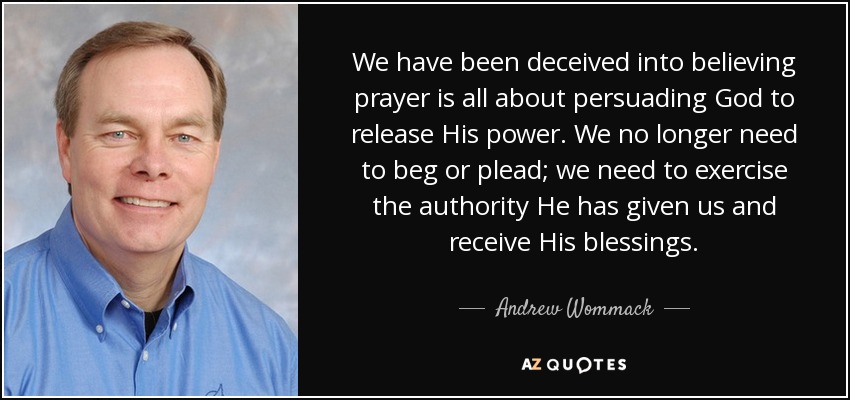 We have been deceived into believing prayer is all about persuading God to release His power. We no longer need to beg or plead; we need to exercise the authority He has given us and receive His blessings. - Andrew Wommack