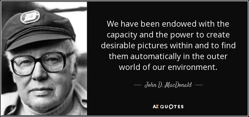 We have been endowed with the capacity and the power to create desirable pictures within and to find them automatically in the outer world of our environment. - John D. MacDonald