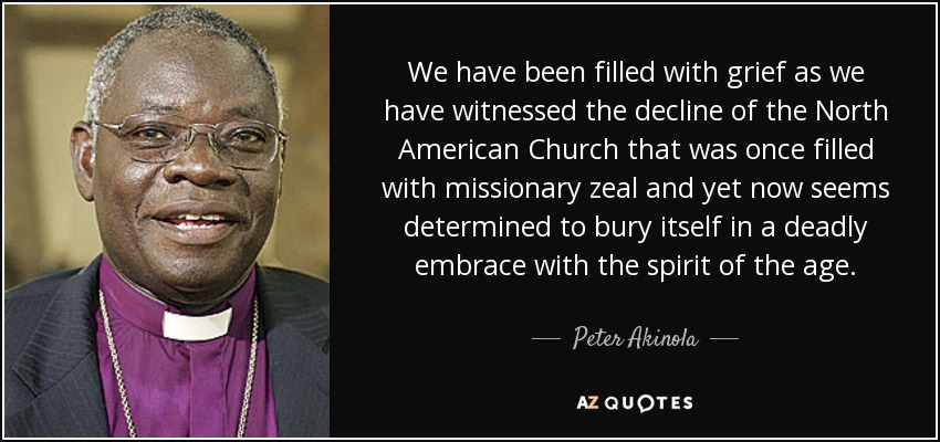 We have been filled with grief as we have witnessed the decline of the North American Church that was once filled with missionary zeal and yet now seems determined to bury itself in a deadly embrace with the spirit of the age. - Peter Akinola