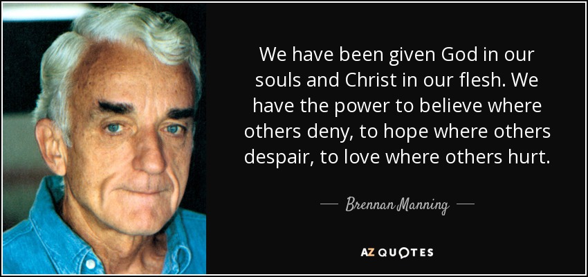 We have been given God in our souls and Christ in our flesh. We have the power to believe where others deny, to hope where others despair, to love where others hurt. - Brennan Manning