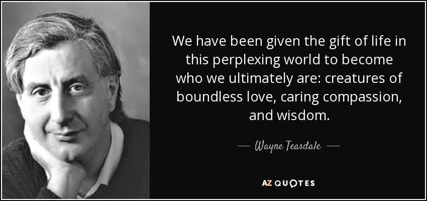 We have been given the gift of life in this perplexing world to become who we ultimately are: creatures of boundless love, caring compassion, and wisdom. - Wayne Teasdale