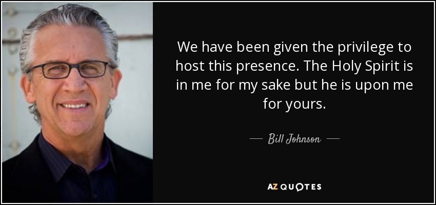 We have been given the privilege to host this presence. The Holy Spirit is in me for my sake but he is upon me for yours. - Bill Johnson