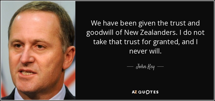 We have been given the trust and goodwill of New Zealanders. I do not take that trust for granted, and I never will. - John Key