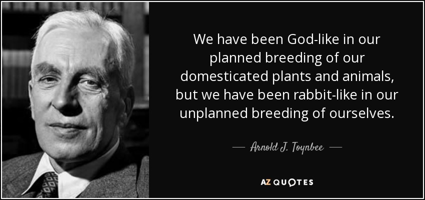 We have been God-like in our planned breeding of our domesticated plants and animals, but we have been rabbit-like in our unplanned breeding of ourselves. - Arnold J. Toynbee