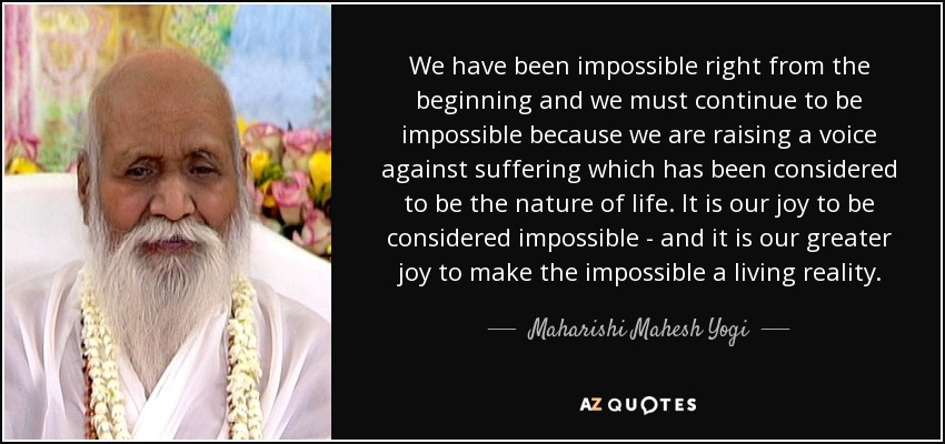 We have been impossible right from the beginning and we must continue to be impossible because we are raising a voice against suffering which has been considered to be the nature of life. It is our joy to be considered impossible - and it is our greater joy to make the impossible a living reality. - Maharishi Mahesh Yogi