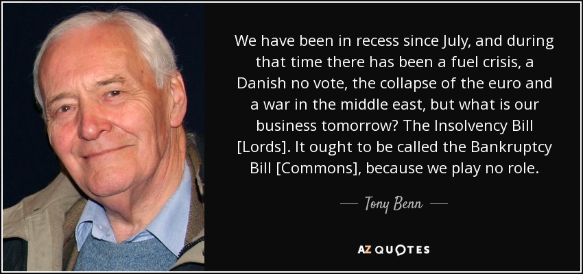 We have been in recess since July, and during that time there has been a fuel crisis, a Danish no vote, the collapse of the euro and a war in the middle east, but what is our business tomorrow? The Insolvency Bill [Lords]. It ought to be called the Bankruptcy Bill [Commons], because we play no role. - Tony Benn