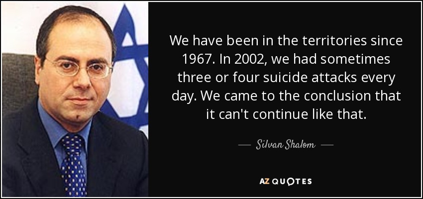 We have been in the territories since 1967. In 2002, we had sometimes three or four suicide attacks every day. We came to the conclusion that it can't continue like that. - Silvan Shalom