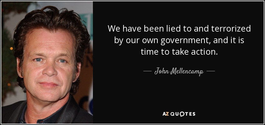 We have been lied to and terrorized by our own government, and it is time to take action. - John Mellencamp