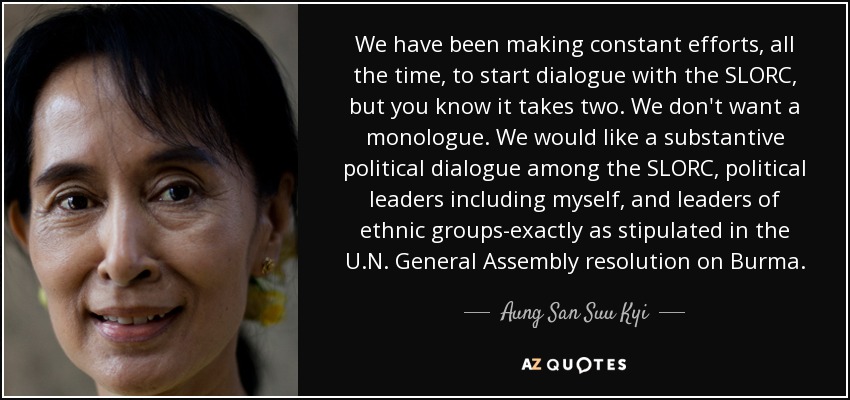 We have been making constant efforts, all the time, to start dialogue with the SLORC, but you know it takes two. We don't want a monologue. We would like a substantive political dialogue among the SLORC, political leaders including myself, and leaders of ethnic groups-exactly as stipulated in the U.N. General Assembly resolution on Burma. - Aung San Suu Kyi