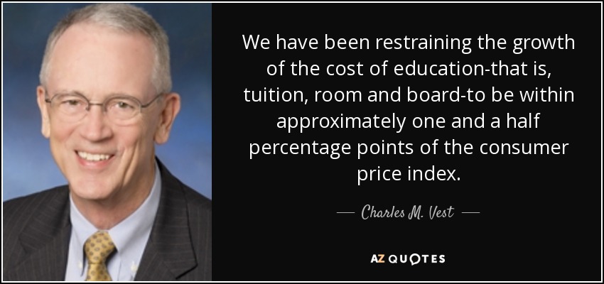We have been restraining the growth of the cost of education-that is, tuition, room and board-to be within approximately one and a half percentage points of the consumer price index. - Charles M. Vest