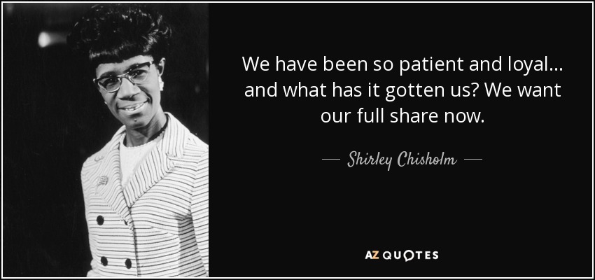 We have been so patient and loyal ... and what has it gotten us? We want our full share now. - Shirley Chisholm