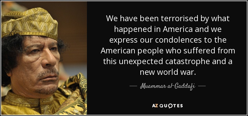 We have been terrorised by what happened in America and we express our condolences to the American people who suffered from this unexpected catastrophe and a new world war. - Muammar al-Gaddafi
