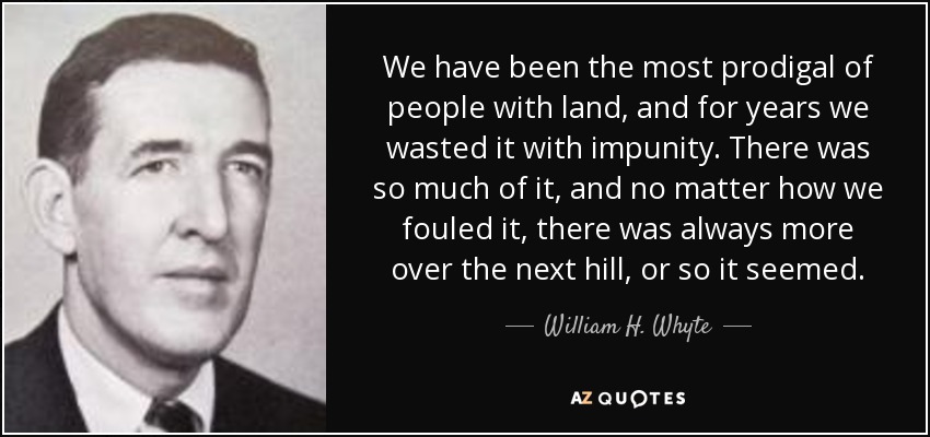 We have been the most prodigal of people with land, and for years we wasted it with impunity. There was so much of it, and no matter how we fouled it, there was always more over the next hill, or so it seemed. - William H. Whyte