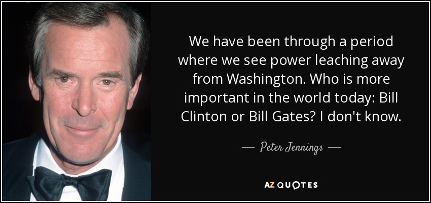 We have been through a period where we see power leaching away from Washington. Who is more important in the world today: Bill Clinton or Bill Gates? I don't know. - Peter Jennings