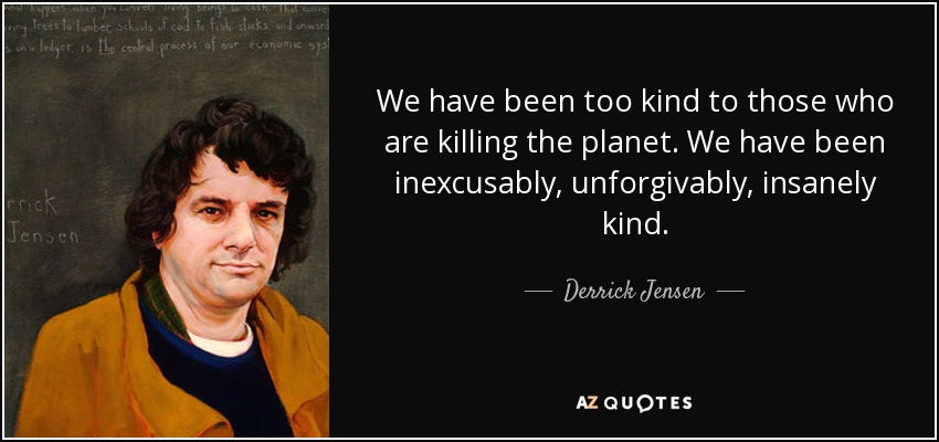 We have been too kind to those who are killing the planet. We have been inexcusably, unforgivably, insanely kind. - Derrick Jensen