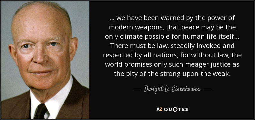 ... we have been warned by the power of modern weapons, that peace may be the only climate possible for human life itself ... There must be law, steadily invoked and respected by all nations, for without law, the world promises only such meager justice as the pity of the strong upon the weak. - Dwight D. Eisenhower