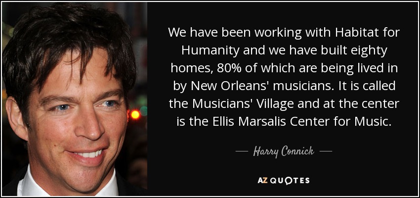 We have been working with Habitat for Humanity and we have built eighty homes, 80% of which are being lived in by New Orleans' musicians. It is called the Musicians' Village and at the center is the Ellis Marsalis Center for Music. - Harry Connick, Jr.
