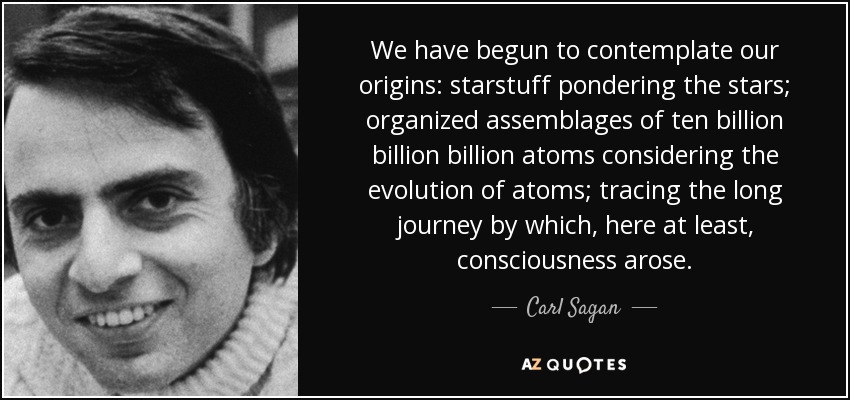 We have begun to contemplate our origins: starstuff pondering the stars; organized assemblages of ten billion billion billion atoms considering the evolution of atoms; tracing the long journey by which, here at least, consciousness arose. - Carl Sagan