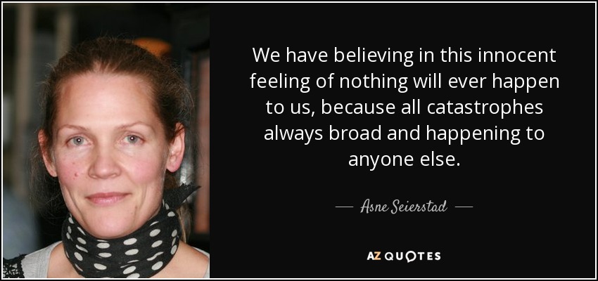 We have believing in this innocent feeling of nothing will ever happen to us, because all catastrophes always broad and happening to anyone else. - Asne Seierstad