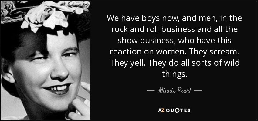 We have boys now, and men, in the rock and roll business and all the show business, who have this reaction on women. They scream. They yell. They do all sorts of wild things. - Minnie Pearl