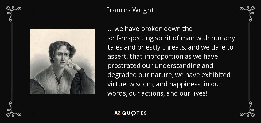 ... we have broken down the self-respecting spirit of man with nursery tales and priestly threats, and we dare to assert, that inproportion as we have prostrated our understanding and degraded our nature, we have exhibited virtue, wisdom, and happiness, in our words, our actions, and our lives! - Frances Wright
