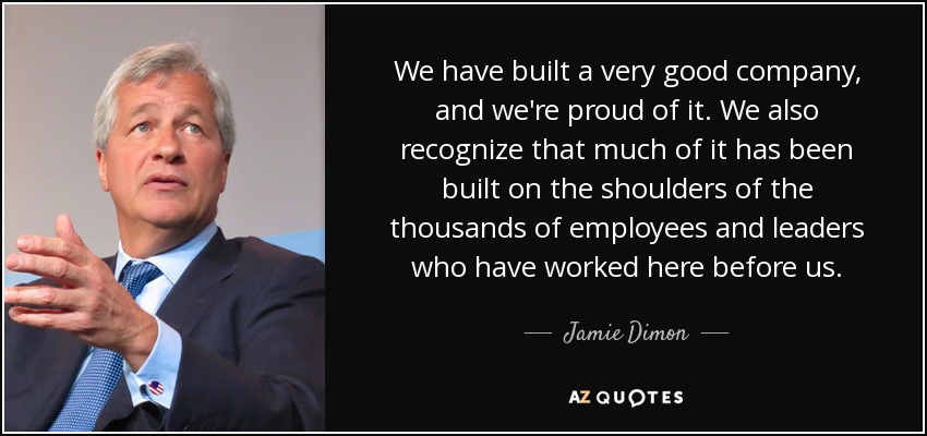 We have built a very good company, and we're proud of it. We also recognize that much of it has been built on the shoulders of the thousands of employees and leaders who have worked here before us. - Jamie Dimon