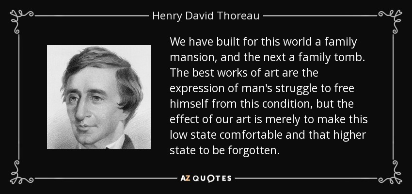 We have built for this world a family mansion, and the next a family tomb. The best works of art are the expression of man's struggle to free himself from this condition, but the effect of our art is merely to make this low state comfortable and that higher state to be forgotten. - Henry David Thoreau