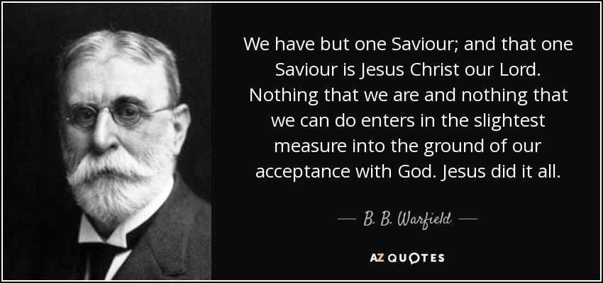 We have but one Saviour; and that one Saviour is Jesus Christ our Lord. Nothing that we are and nothing that we can do enters in the slightest measure into the ground of our acceptance with God. Jesus did it all. - B. B. Warfield