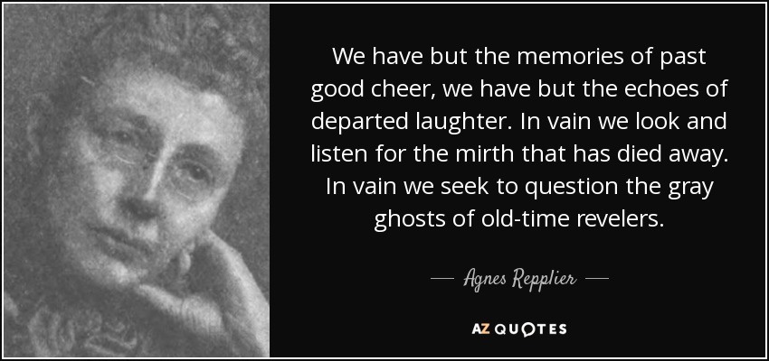 We have but the memories of past good cheer, we have but the echoes of departed laughter. In vain we look and listen for the mirth that has died away. In vain we seek to question the gray ghosts of old-time revelers. - Agnes Repplier