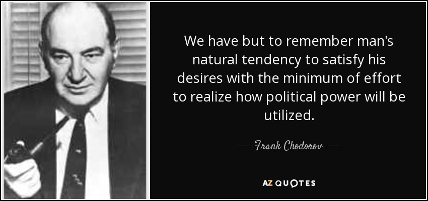 We have but to remember man's natural tendency to satisfy his desires with the minimum of effort to realize how political power will be utilized. - Frank Chodorov